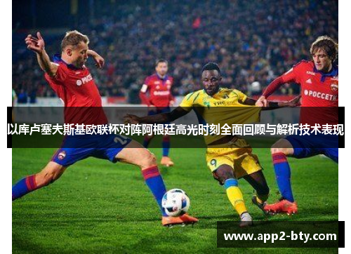 以库卢塞夫斯基欧联杯对阵阿根廷高光时刻全面回顾与解析技术表现 以库卢塞夫斯基欧联杯对阵阿根廷高光时刻全面回顾与解析技术表现
