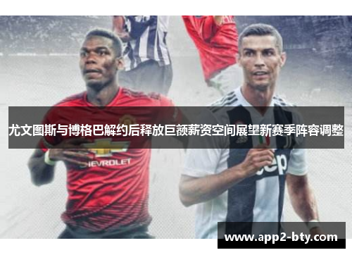 尤文图斯与博格巴解约后释放巨额薪资空间展望新赛季阵容调整