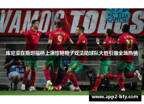 库尼亚在斯坦福桥上演惊艳帽子戏法助球队大胜引爆全场热情