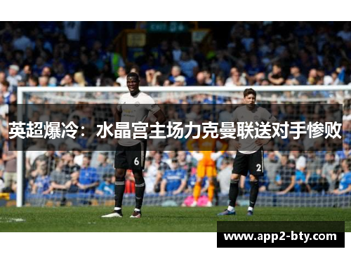 英超爆冷：水晶宫主场力克曼联送对手惨败